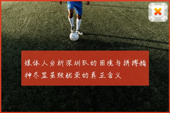 媒体人分析深圳队的困境与拼搏精神尽显虽败犹荣的真正含义