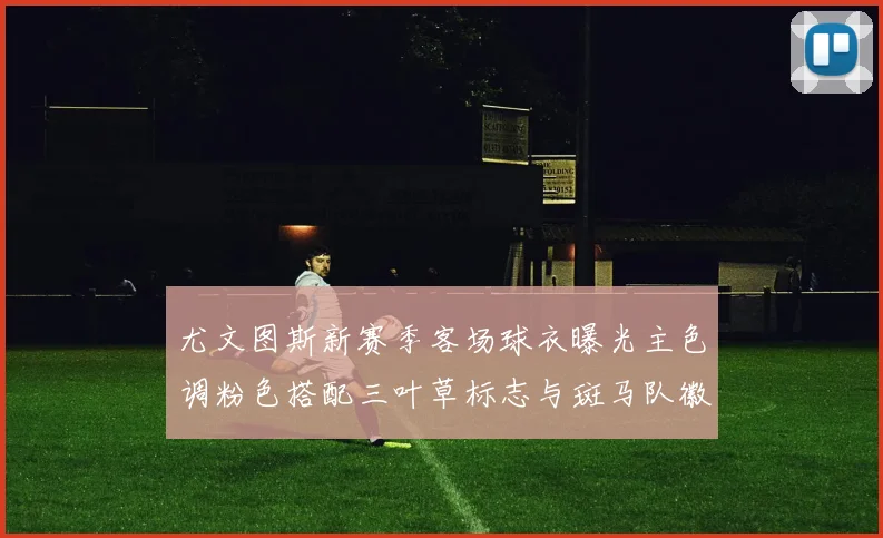 尤文图斯新赛季客场球衣曝光主色调粉色搭配三叶草标志与斑马队徽