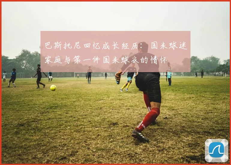 巴斯托尼回忆成长经历：国米球迷家庭与第一件国米球衣的情怀