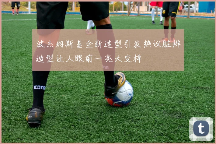 波杰姆斯基全新造型引发热议脏辫造型让人眼前一亮大变样