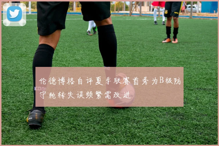 伦德博格自评夏季联赛首秀为B级防守轮转失误频繁需改进