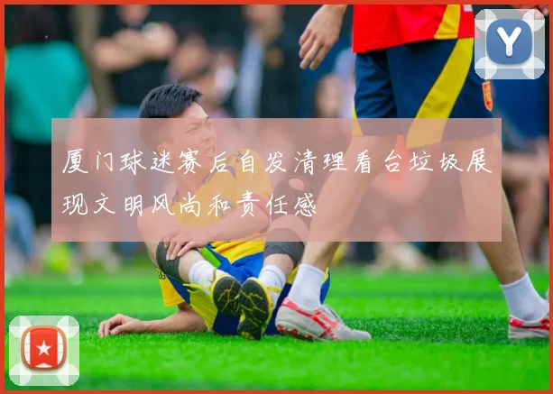 厦门球迷赛后自发清理看台垃圾展现文明风尚和责任感