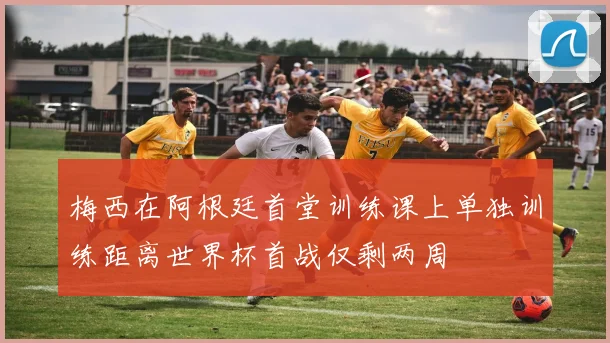 梅西在阿根廷首堂训练课上单独训练距离世界杯首战仅剩两周