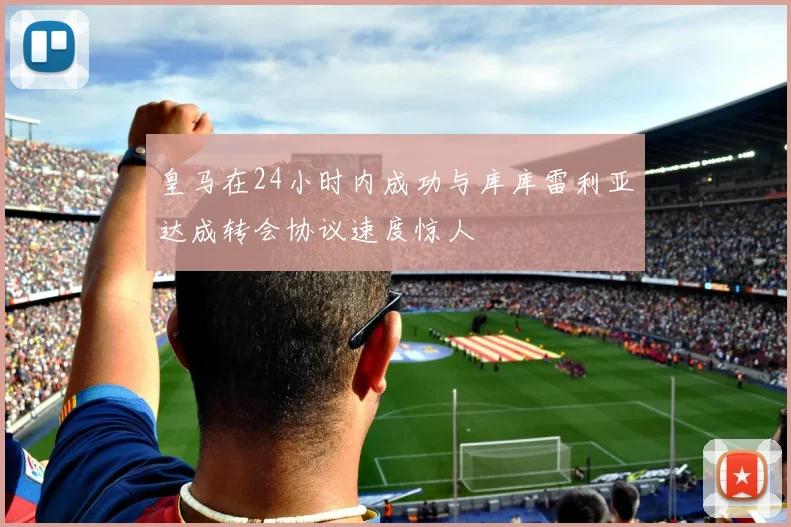 皇马在24小时内成功与库库雷利亚达成转会协议速度惊人