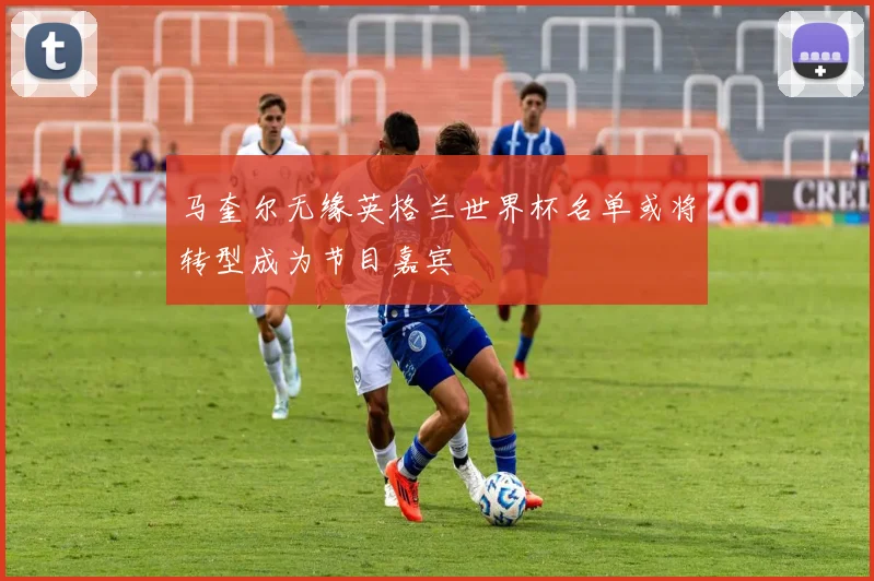 马奎尔无缘英格兰世界杯名单或将转型成为节目嘉宾