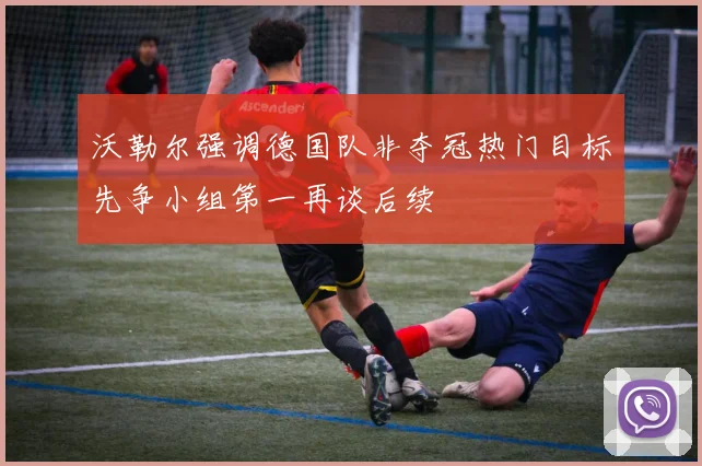 沃勒尔强调德国队非夺冠热门目标先争小组第一再谈后续