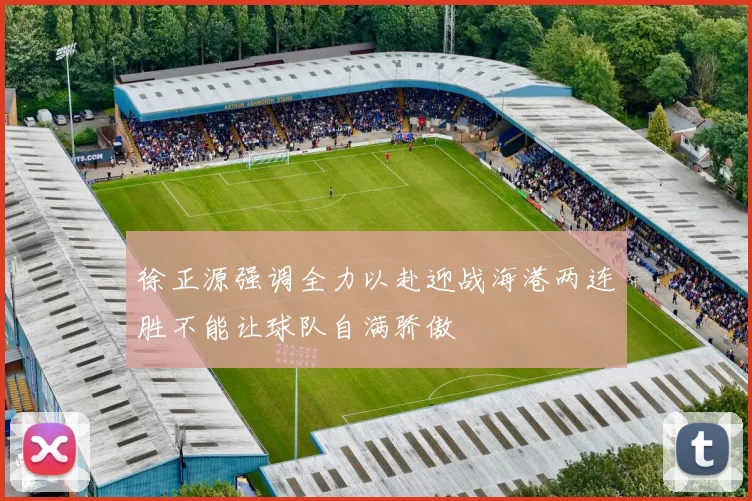 徐正源强调全力以赴迎战海港两连胜不能让球队自满骄傲