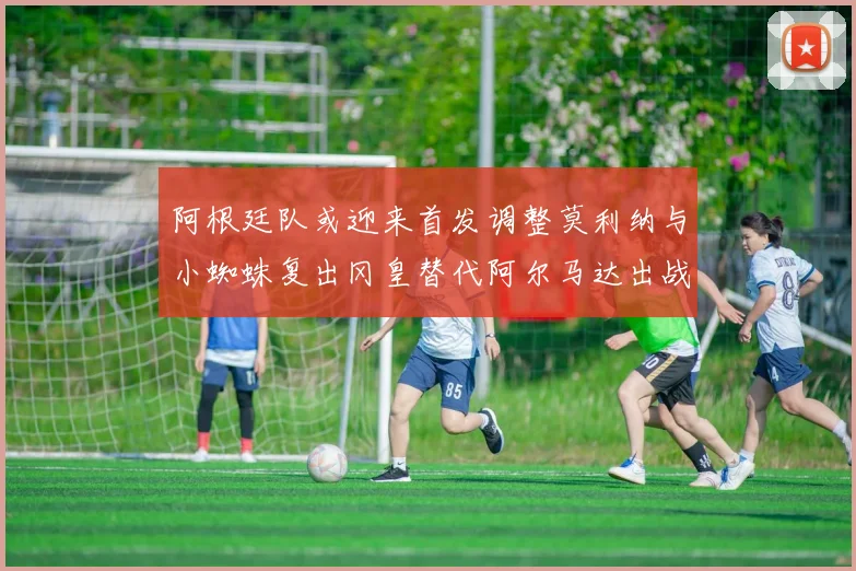 阿根廷队或迎来首发调整莫利纳与小蜘蛛复出冈皇替代阿尔马达出战