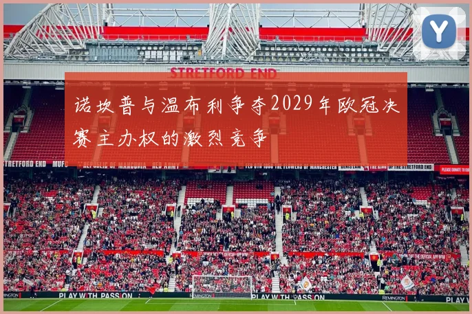 诺坎普与温布利争夺2029年欧冠决赛主办权的激烈竞争